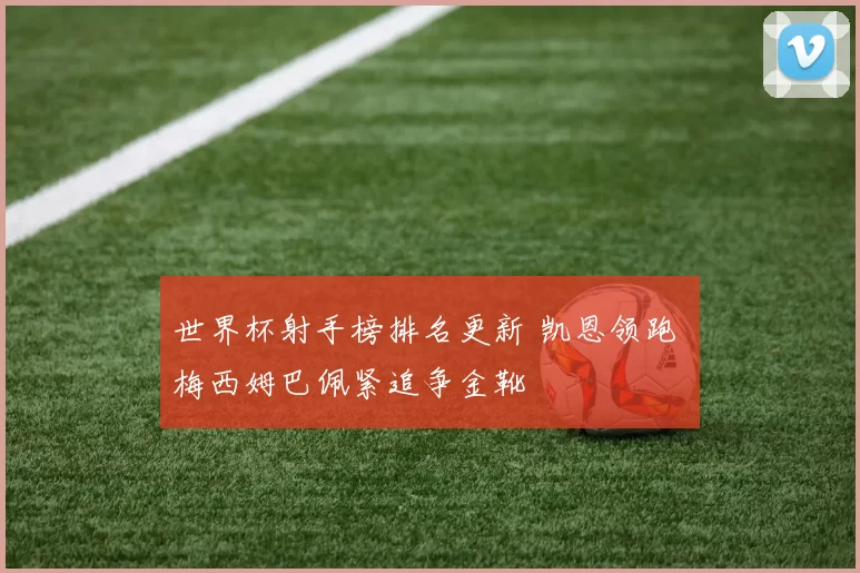 世界杯射手榜排名更新 凯恩领跑 梅西姆巴佩紧追争金靴