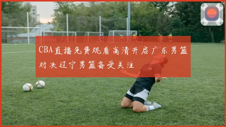 CBA直播免费观看高清开启广东男篮对决辽宁男篮备受关注