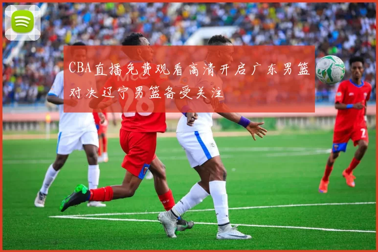CBA直播免费观看高清开启广东男篮对决辽宁男篮备受关注