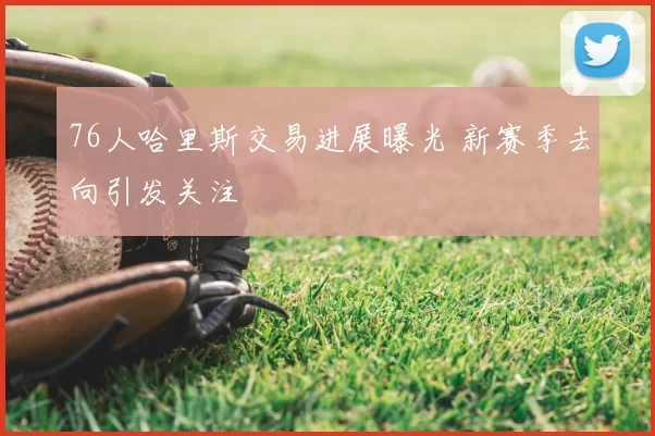 76人哈里斯交易进展曝光 新赛季去向引发关注