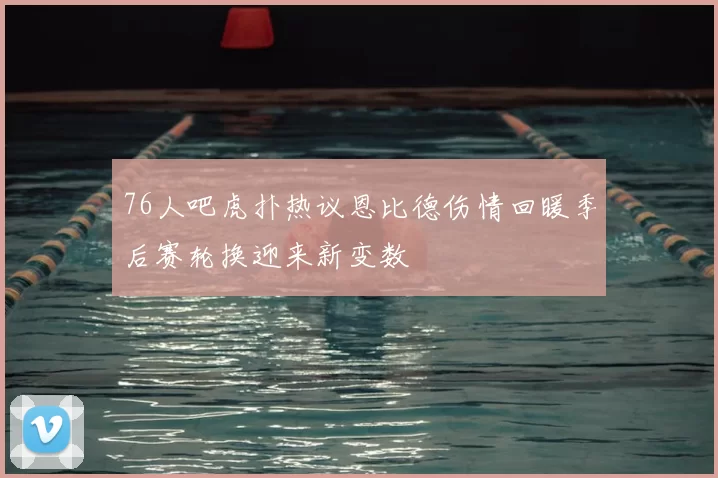 76人吧虎扑热议恩比德伤情回暖季后赛轮换迎来新变数