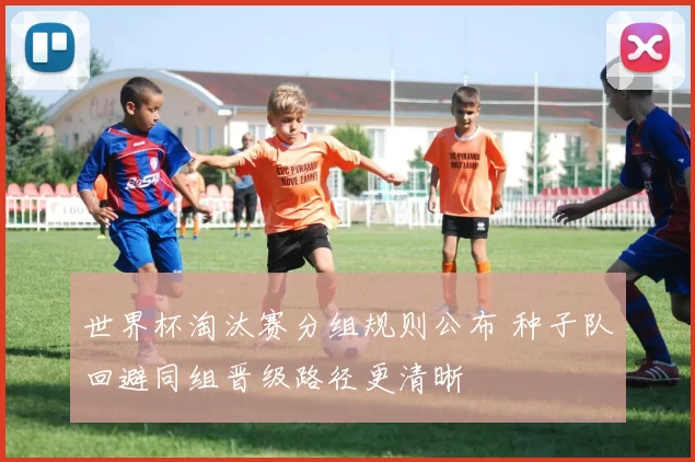 世界杯淘汰赛分组规则公布 种子队回避同组晋级路径更清晰