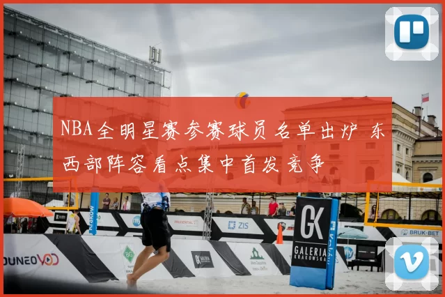 NBA全明星赛参赛球员名单出炉 东西部阵容看点集中首发竞争