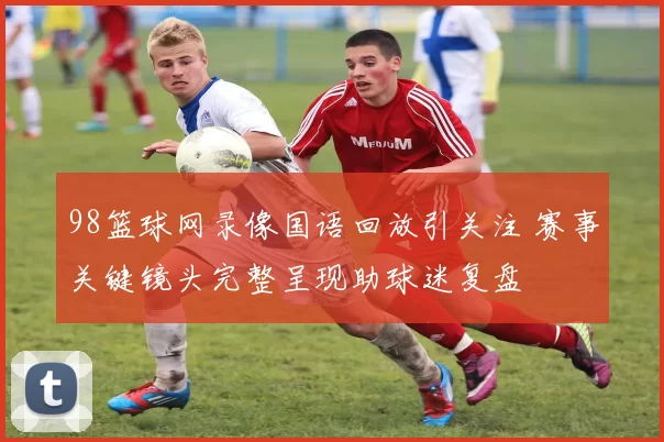 98篮球网录像国语回放引关注 赛事关键镜头完整呈现助球迷复盘