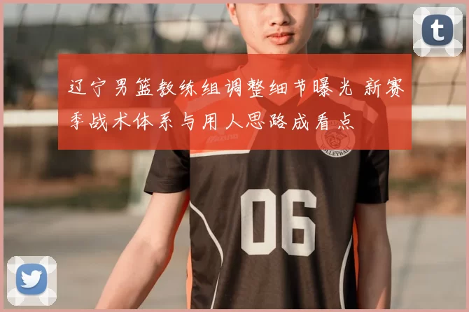 辽宁男篮教练组调整细节曝光 新赛季战术体系与用人思路成看点