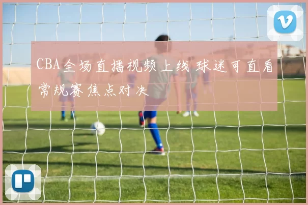 CBA全场直播视频上线 球迷可直看常规赛焦点对决