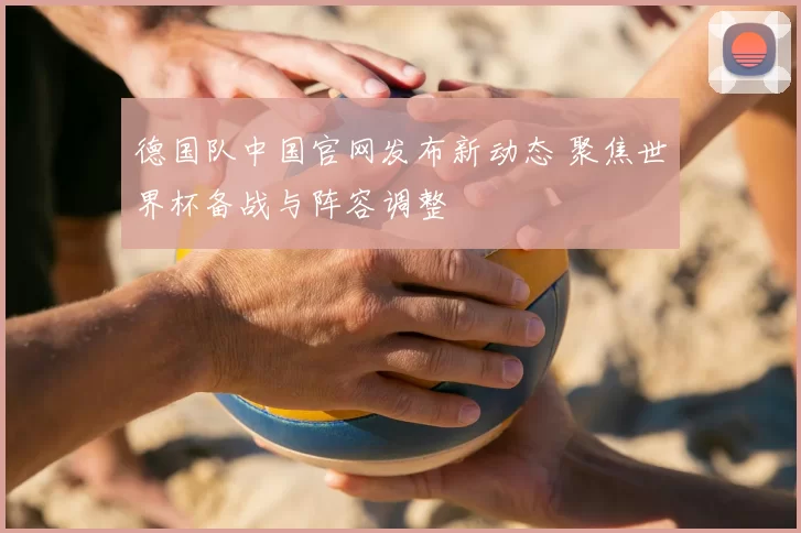 德国队中国官网发布新动态 聚焦世界杯备战与阵容调整