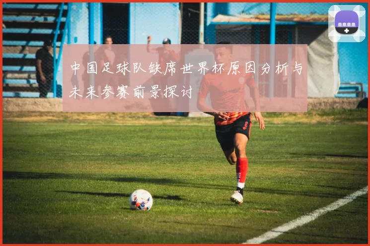 中国足球队缺席世界杯原因分析与未来参赛前景探讨