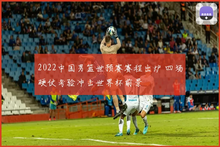 2022中国男篮世预赛赛程出炉 四场硬仗考验冲击世界杯前景