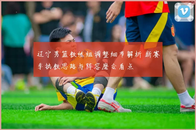 辽宁男篮教练组调整细节解析 新赛季执教思路与阵容磨合看点