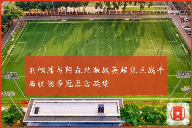 利物浦与阿森纳激战英超焦点战平局收场争冠悬念延续