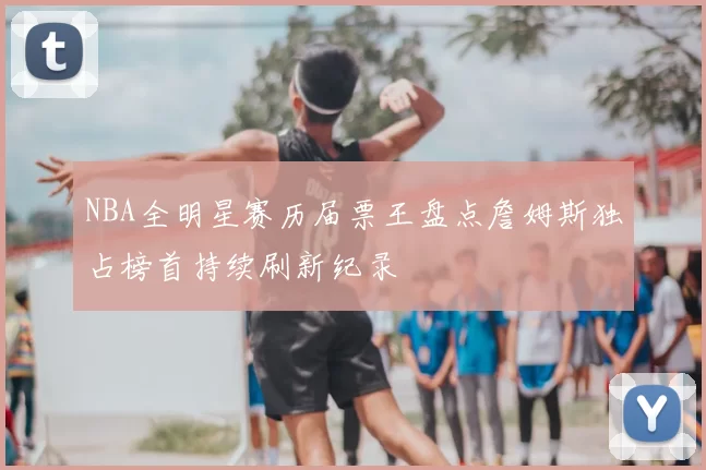 NBA全明星赛历届票王盘点詹姆斯独占榜首持续刷新纪录