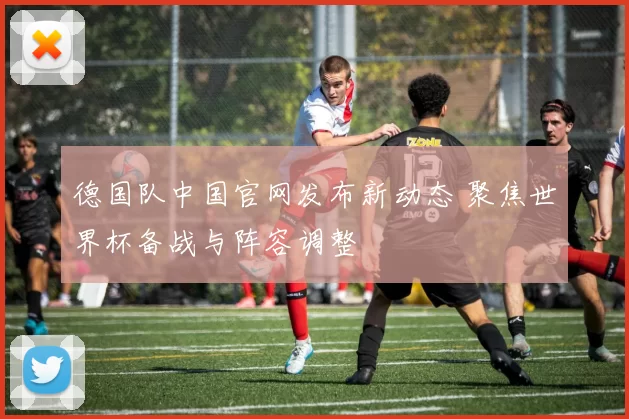 德国队中国官网发布新动态 聚焦世界杯备战与阵容调整