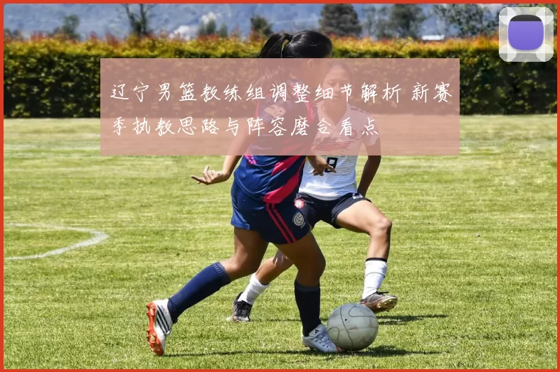 辽宁男篮教练组调整细节解析 新赛季执教思路与阵容磨合看点