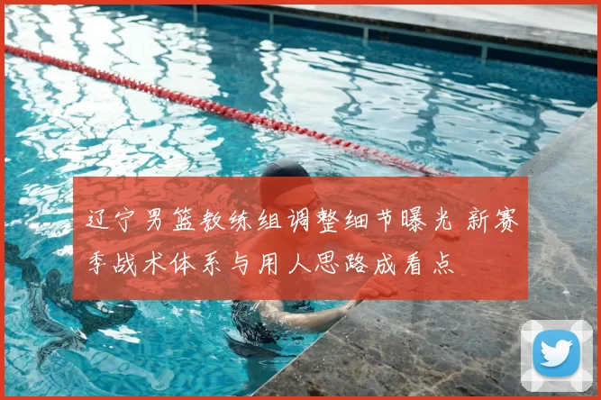 辽宁男篮教练组调整细节曝光 新赛季战术体系与用人思路成看点