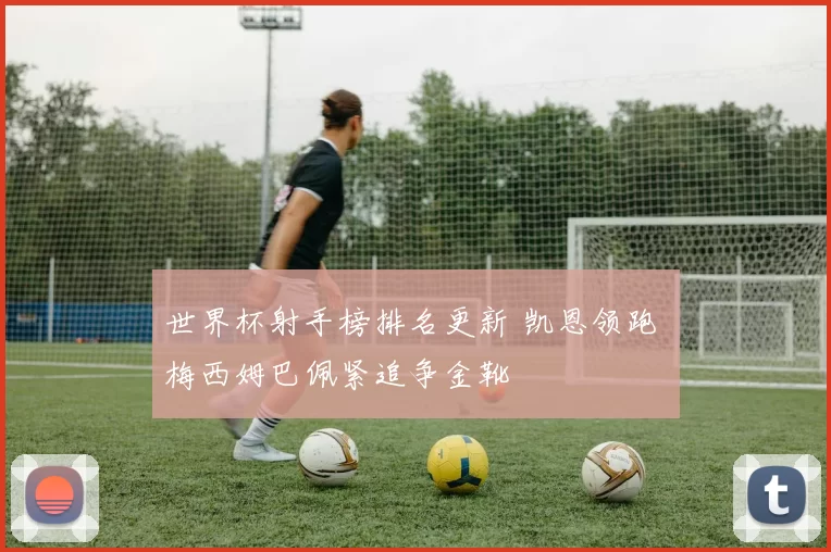 世界杯射手榜排名更新 凯恩领跑 梅西姆巴佩紧追争金靴