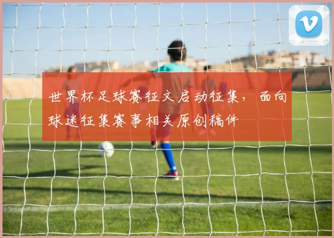 世界杯足球赛征文启动征集，面向球迷征集赛事相关原创稿件