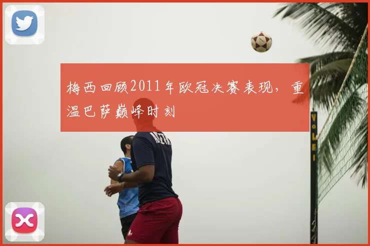 梅西回顾2011年欧冠决赛表现，重温巴萨巅峰时刻