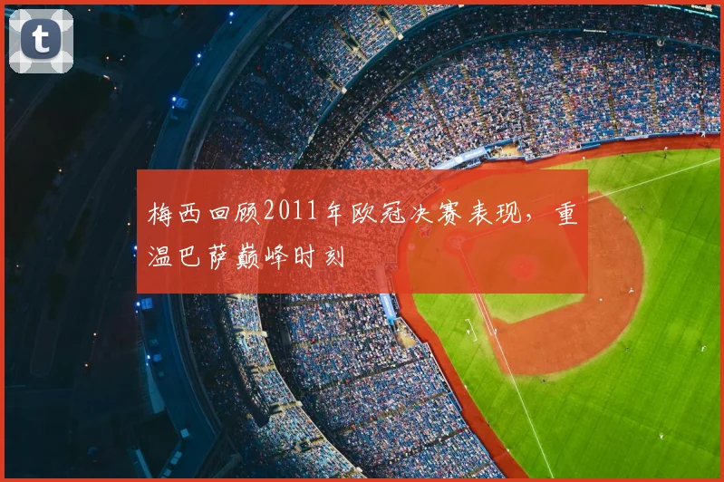 梅西回顾2011年欧冠决赛表现，重温巴萨巅峰时刻